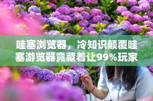 哇塞浏览器,冷知识颠覆哇塞游览器竟藏着让99%玩家目瞪口呆的反重力设计! 哇塞浏览器,冷知识颠覆哇塞游览器竟藏着让99%玩家目瞪口呆的反重力设计!