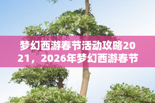 梦幻西游春节活动攻略2021,2026年梦幻西游春节,那些伏笔里的约定,如今想起鼻子一酸 梦幻西游春节活动攻略2021,2026年梦幻西游春节,那些伏笔里的约定,如今想起鼻子一酸