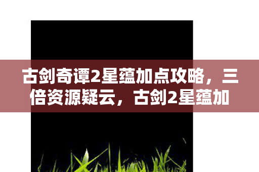 古剑奇谭2星蕴加点攻略,三倍资源疑云,古剑2星蕴加点背后,资本游戏让玩家心寒几何? 古剑奇谭2星蕴加点攻略,三倍资源疑云,古剑2星蕴加点背后,资本游戏让玩家心寒几何?