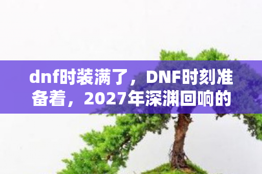 dnf时装满了,DNF时刻准备着,2027年深渊回响的悬案,毛骨悚然的选择链 dnf时装满了,DNF时刻准备着,2027年深渊回响的悬案,毛骨悚然的选择链