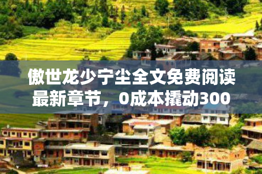 傲世龙少宁尘全文免费阅读最新章节,0成本撬动3000万流量池!傲世龙少宁尘免费阅读背后的白嫖经济暴利真相 傲世龙少宁尘全文免费阅读最新章节,0成本撬动3000万流量池!傲世龙少宁尘免费阅读背后的白嫖经济暴利真相