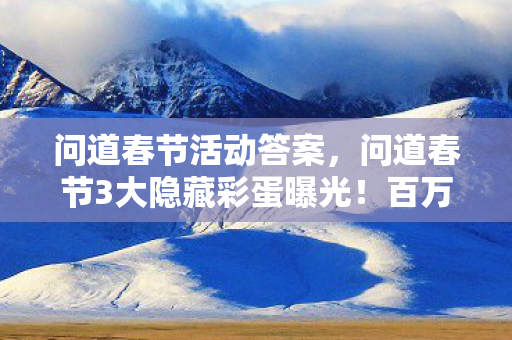 问道春节活动答案，问道春节3大隐藏彩蛋曝光！百万玩家集体破防的真相竟是……