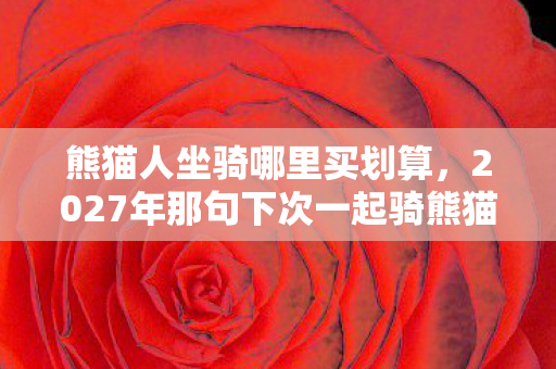 熊猫人坐骑哪里买划算,2027年那句下次一起骑熊猫,成了我鼻子一酸的伏笔 熊猫人坐骑哪里买划算,2027年那句下次一起骑熊猫,成了我鼻子一酸的伏笔