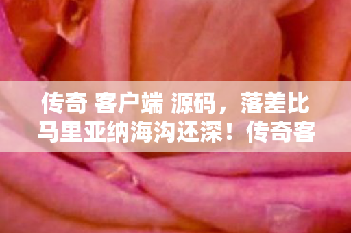 传奇 客户端 源码，落差比马里亚纳海沟还深！传奇客户端真相，笑着骂完，哭着上线