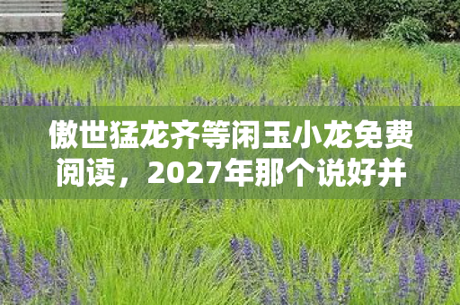 傲世猛龙齐等闲玉小龙免费阅读,2027年那个说好并肩的伏笔,如今只剩我鼻子一酸翻旧账 傲世猛龙齐等闲玉小龙免费阅读,2027年那个说好并肩的伏笔,如今只剩我鼻子一酸翻旧账