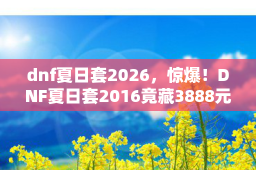 dnf夏日套2026,惊爆!DNF夏日套2016竟藏3888元天价隐情,吓一跳的真相! dnf夏日套2026,惊爆!DNF夏日套2016竟藏3888元天价隐情,吓一跳的真相!