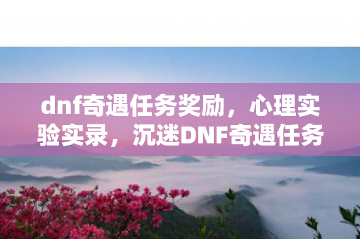 dnf奇遇任务奖励,心理实验实录,沉迷DNF奇遇任务后的细思极恐自我异化 dnf奇遇任务奖励,心理实验实录,沉迷DNF奇遇任务后的细思极恐自我异化