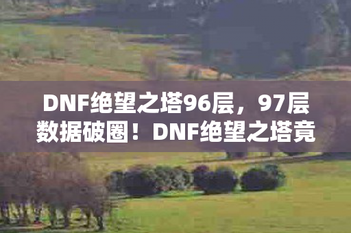 DNF绝望之塔96层,97层数据破圈!DNF绝望之塔竟成潮流密码,跨界联动颠覆想象 DNF绝望之塔96层,97层数据破圈!DNF绝望之塔竟成潮流密码,跨界联动颠覆想象