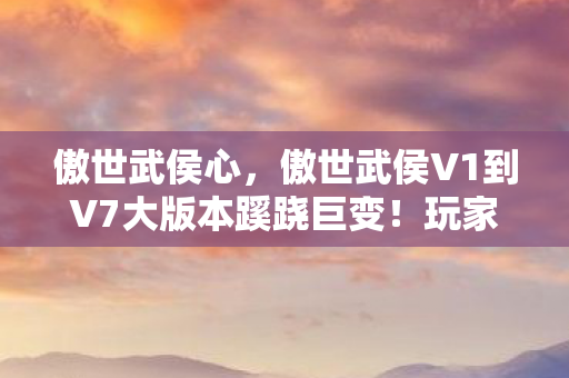 傲世武侯心,傲世武侯V1到V7大版本蹊跷巨变!玩家直呼这谁顶得住 傲世武侯心,傲世武侯V1到V7大版本蹊跷巨变!玩家直呼这谁顶得住