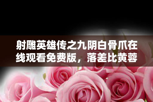 射雕英雄传之九阴白骨爪在线观看免费版,落差比黄蓉的智商还大!九阴白骨爪真相,笑着点开骂着退出,最后哭着充值 射雕英雄传之九阴白骨爪在线观看免费版,落差比黄蓉的智商还大!九阴白骨爪真相,笑着点开骂着退出,最后哭着充值
