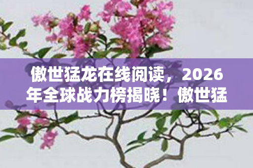 傲世猛龙在线阅读,2026年全球战力榜揭晓!傲世猛龙独占9席,第10席竟是…… 傲世猛龙在线阅读,2026年全球战力榜揭晓!傲世猛龙独占9席,第10席竟是……
