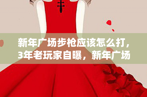新年广场步枪应该怎么打,3年老玩家自曝,新年广场bug背后,竟藏着1000个心碎故事? 新年广场步枪应该怎么打,3年老玩家自曝,新年广场bug背后,竟藏着1000个心碎故事?