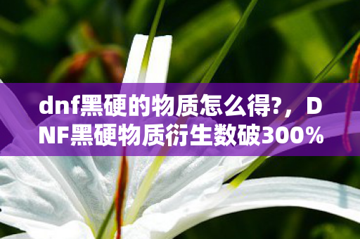 dnf黑硬的物质怎么得?,DNF黑硬物质衍生数破300%!游戏元素破圈杀入音乐综艺与时尚T台 dnf黑硬的物质怎么得?,DNF黑硬物质衍生数破300%!游戏元素破圈杀入音乐综艺与时尚T台