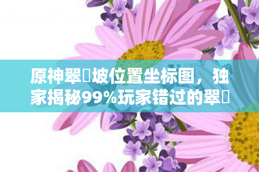 原神翠玦坡位置坐标图,独家揭秘99%玩家错过的翠玦坡3大隐藏入口!错过再等一年体验感拉满 原神翠玦坡位置坐标图,独家揭秘99%玩家错过的翠玦坡3大隐藏入口!错过再等一年体验感拉满