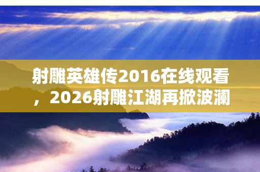 射雕英雄传2016在线观看,2026射雕江湖再掀波澜,伏笔藏情深,读至此处鼻子一酸 射雕英雄传2016在线观看,2026射雕江湖再掀波澜,伏笔藏情深,读至此处鼻子一酸