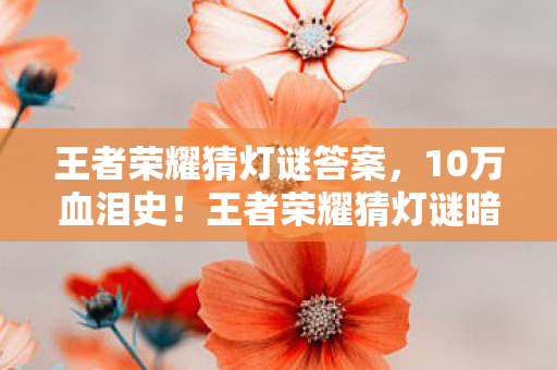 王者荣耀猜灯谜答案,10万血泪史!王者荣耀猜灯谜暗藏充值陷阱,韭菜竟是我自己? 王者荣耀猜灯谜答案,10万血泪史!王者荣耀猜灯谜暗藏充值陷阱,韭菜竟是我自己?
