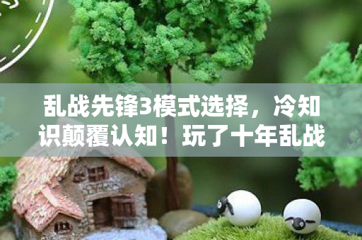 乱战先锋3模式选择,冷知识颠覆认知!玩了十年乱战先锋的我竟目瞪口呆 乱战先锋3模式选择,冷知识颠覆认知!玩了十年乱战先锋的我竟目瞪口呆