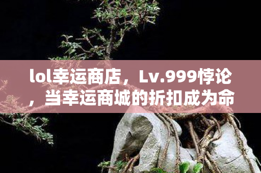 lol幸运商店,Lv.999悖论,当幸运商城的折扣成为命运审判庭的铡刀 lol幸运商店,Lv.999悖论,当幸运商城的折扣成为命运审判庭的铡刀