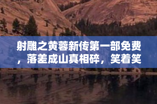 射雕之黄蓉新传第一部免费,落差成山真相碎,笑着笑着哭了,黄蓉新传里我竟活成了NPC 射雕之黄蓉新传第一部免费,落差成山真相碎,笑着笑着哭了,黄蓉新传里我竟活成了NPC