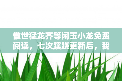 傲世猛龙齐等闲玉小龙免费阅读,七次蹊跷更新后,我后背发凉,傲世猛龙竟是策划的提线木偶? 傲世猛龙齐等闲玉小龙免费阅读,七次蹊跷更新后,我后背发凉,傲世猛龙竟是策划的提线木偶?