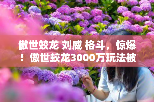 傲世蛟龙 刘威 格斗，惊爆！傲世蛟龙3000万玩法被砍，背后隐情让人吓一跳！