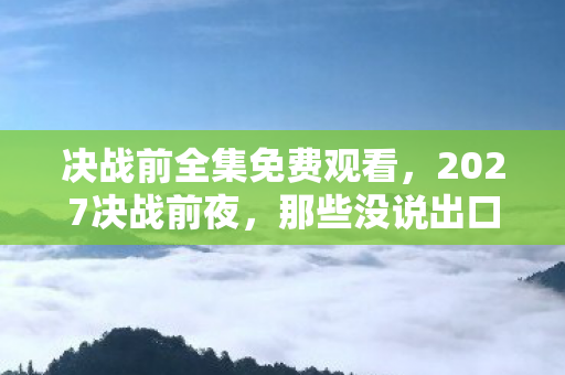 决战前全集免费观看,2027决战前夜,那些没说出口的别走,伏笔成殇鼻子一酸 决战前全集免费观看,2027决战前夜,那些没说出口的别走,伏笔成殇鼻子一酸