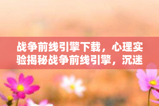 战争前线引擎下载,心理实验揭秘战争前线引擎,沉迷背后的细思极恐多巴胺陷阱 战争前线引擎下载,心理实验揭秘战争前线引擎,沉迷背后的细思极恐多巴胺陷阱