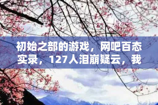 初始之部的游戏，网吧百态实录，127人泪崩疑云，我为何次次绷不住？