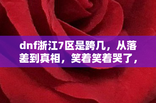 dnf浙江7区是跨几，从落差到真相，笑着笑着哭了，DNF浙江7区老玩家竟还在真香