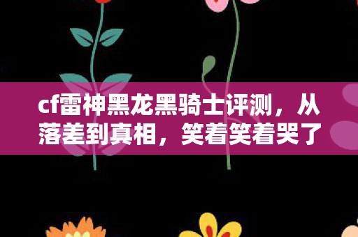 cf雷神黑龙黑骑士评测,从落差到真相,笑着笑着哭了,CF黑骑士竟让我如此真香 cf雷神黑龙黑骑士评测,从落差到真相,笑着笑着哭了,CF黑骑士竟让我如此真香