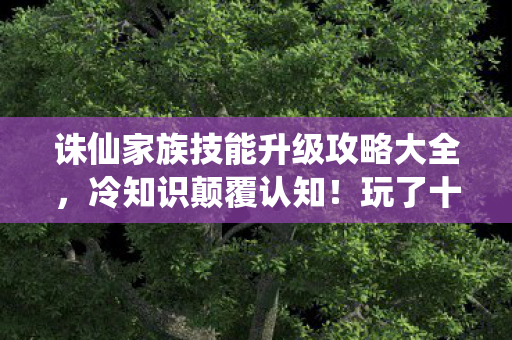 诛仙家族技能升级攻略大全，冷知识颠覆认知！玩了十年诛仙，竟目瞪口呆不知家族技能升级真相