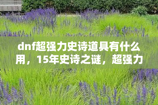 dnf超强力史诗道具有什么用,15年史诗之谜,超强力道具背后的阿拉德泪目征程 dnf超强力史诗道具有什么用,15年史诗之谜,超强力道具背后的阿拉德泪目征程