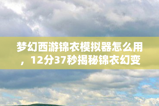 梦幻西游锦衣模拟器怎么用,12分37秒揭秘锦衣幻变千年史,谁解开发者泪目情? 梦幻西游锦衣模拟器怎么用,12分37秒揭秘锦衣幻变千年史,谁解开发者泪目情?