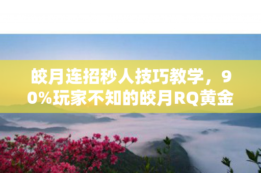 皎月连招秒人技巧教学，90%玩家不知的皎月RQ黄金比例！你的操作为何总差这0.3秒扎心真相
