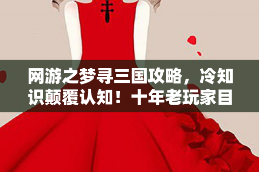 网游之梦寻三国攻略,冷知识颠覆认知!十年老玩家目瞪口呆,三国网游竟藏着这等玄机 网游之梦寻三国攻略,冷知识颠覆认知!十年老玩家目瞪口呆,三国网游竟藏着这等玄机