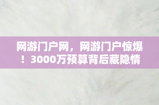 网游门户网，网游门户惊爆！3000万预算背后藏隐情，老兵拍桌怒吼，这方案能吓掉你下巴！