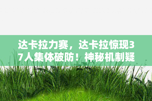 达卡拉力赛，达卡拉惊现37人集体破防！神秘机制疑云下，连大神都绷不住笑场了？