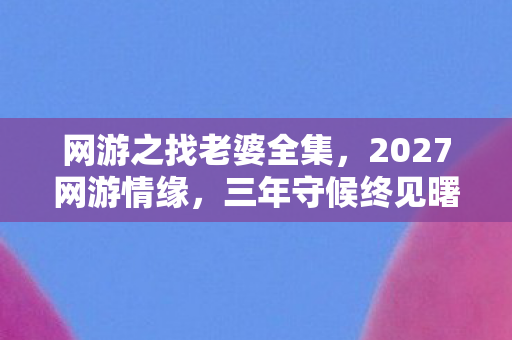 网游之找老婆全集,2027网游情缘,三年守候终见曙光,伏笔揭开时我鼻子一酸 网游之找老婆全集,2027网游情缘,三年守候终见曙光,伏笔揭开时我鼻子一酸