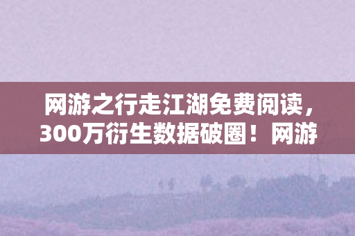 网游之行走江湖免费阅读，300万衍生数据破圈！网游之行走江湖竟让虚拟招式登上音乐综艺舞台