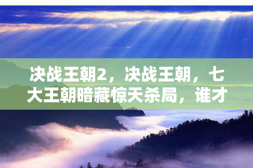 决战王朝2，决战王朝，七大王朝暗藏惊天杀局，谁才是最后赢家？