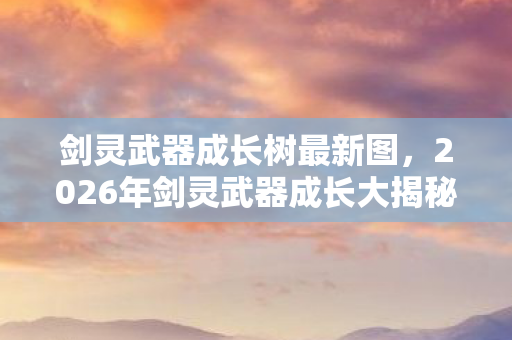 剑灵武器成长树最新图，2026年剑灵武器成长大揭秘！99%玩家不知的隐藏路径？