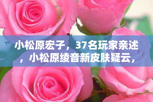 小松原宏子，37名玩家亲述，小松原绫音新皮肤疑云，这细节让大神都绷不住了！