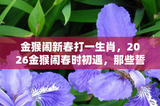金猴闹新春打一生肖，2026金猴闹春时初遇，那些誓言终成伏笔，如今只剩鼻子一酸