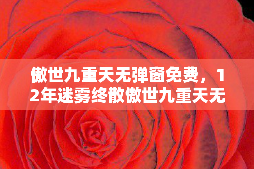 傲世九重天无弹窗免费,12年迷雾终散傲世九重天无弹窗之谜,千万玩家泪目守望 傲世九重天无弹窗免费,12年迷雾终散傲世九重天无弹窗之谜,千万玩家泪目守望