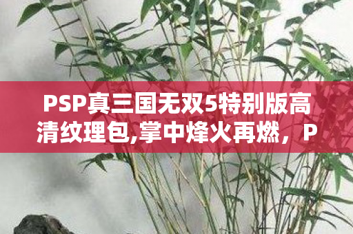 PSP真三国无双5特别版高清纹理包,掌中烽火再燃,PSP真三国无双5特别版的经典重温与玩法解析 PSP真三国无双5特别版高清纹理包,掌中烽火再燃,PSP真三国无双5特别版的经典重温与玩法解析