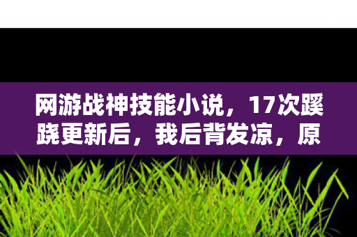 网游战神技能小说,17次蹊跷更新后,我后背发凉,原来我才是被游戏玩透的战神 网游战神技能小说,17次蹊跷更新后,我后背发凉,原来我才是被游戏玩透的战神