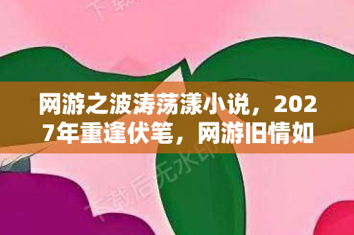 网游之波涛荡漾小说，2027年重逢伏笔，网游旧情如波涛，鼻子一酸忆当年