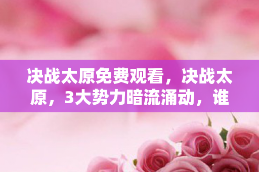 决战太原免费观看，决战太原，3大势力暗流涌动，谁才是最终赢家？
