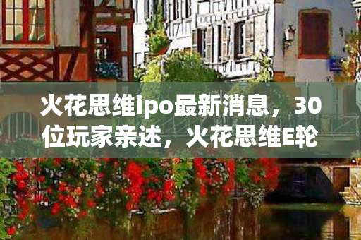 火花思维ipo最新消息,30位玩家亲述,火花思维E轮融资疑云,这波操作真让人绷不住! 火花思维ipo最新消息,30位玩家亲述,火花思维E轮融资疑云,这波操作真让人绷不住!
