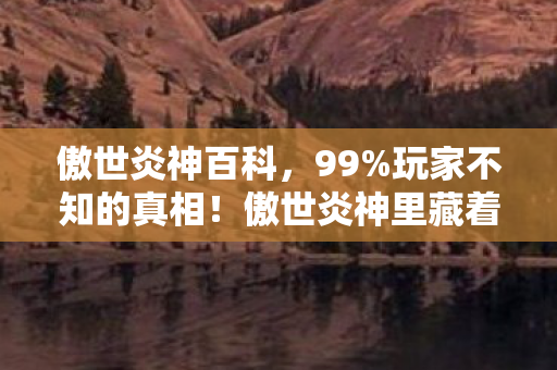 傲世炎神百科,99%玩家不知的真相!傲世炎神里藏着多少孤独灵魂的扎心独白? 傲世炎神百科,99%玩家不知的真相!傲世炎神里藏着多少孤独灵魂的扎心独白?